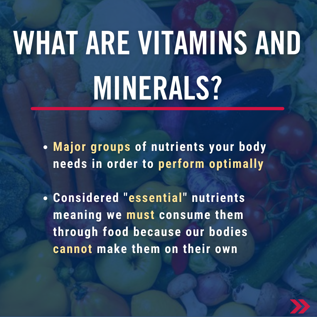 What are vitamins and minerals? Major groups of nutrients your body needs in order to perform optimally  Considered "essential" nutrients meaning we must consume them through food because our bodies cannot make them on their own 