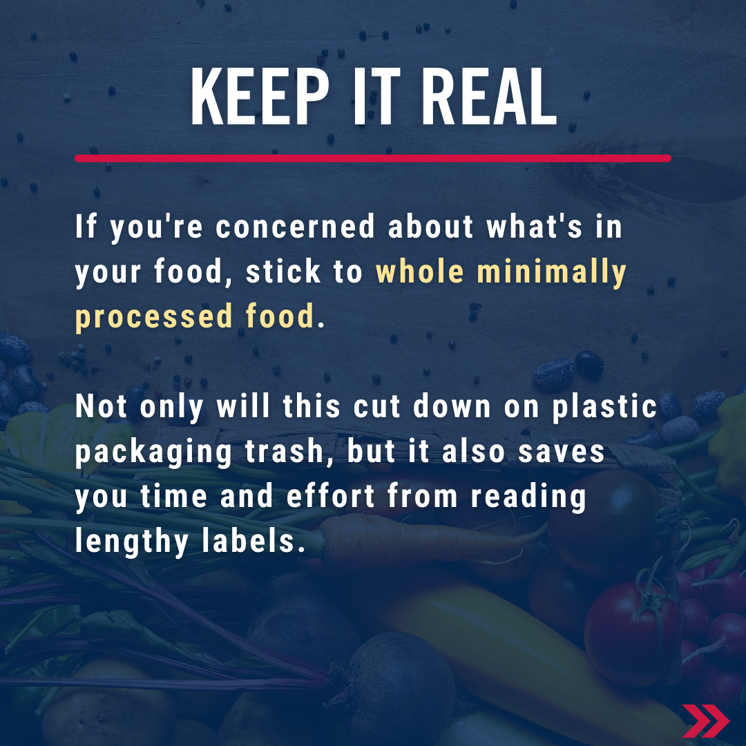 Keep it real - If you're concerned about what's in your food, stick to whole minimally processed food. Not only will this cut down on plastic packaging trash but it also saves you time and effort from reading labels and you're not left trying to pronounce lengthy ingredients.