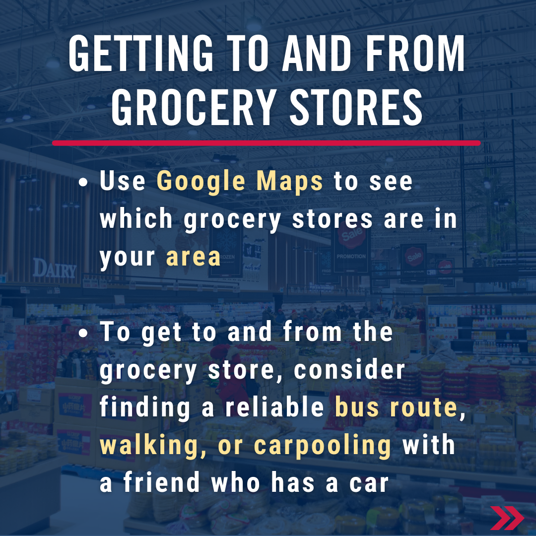 Getting to and from grocery stores. Use Google Maps to see which grocery stores are in your area   To get to and from the grocery store, consider finding a reliable bus route, walking, or carpooling with a friend who has a car 