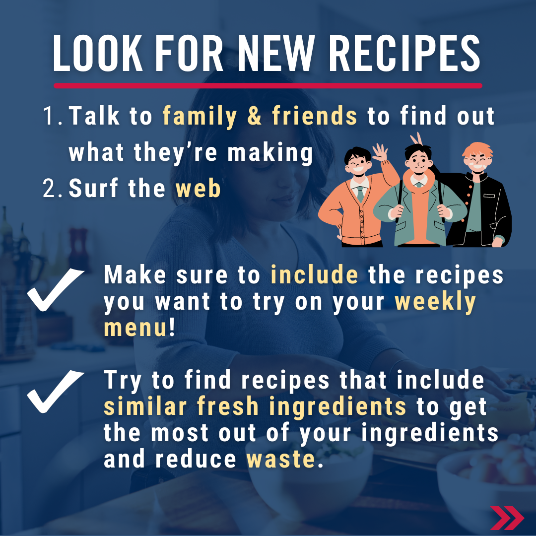 Look for New Recipes. 1) Talk to family & friends to find out what they’re making 2) Surf the web. Make sure to include the recipes you want to try on your weekly menu!   Try to find recipes that include similar fresh ingredients to get the most out of your ingredients and reduce waste. 