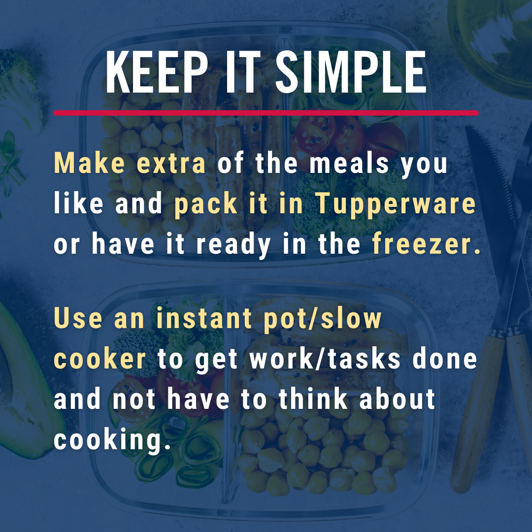 Keep it simple. Make extra of the meals you like and pack it in Tupperware or have it ready in the freezer. Use an instant pot/slow cooker to get work/tasks done and not have to think about cooking.