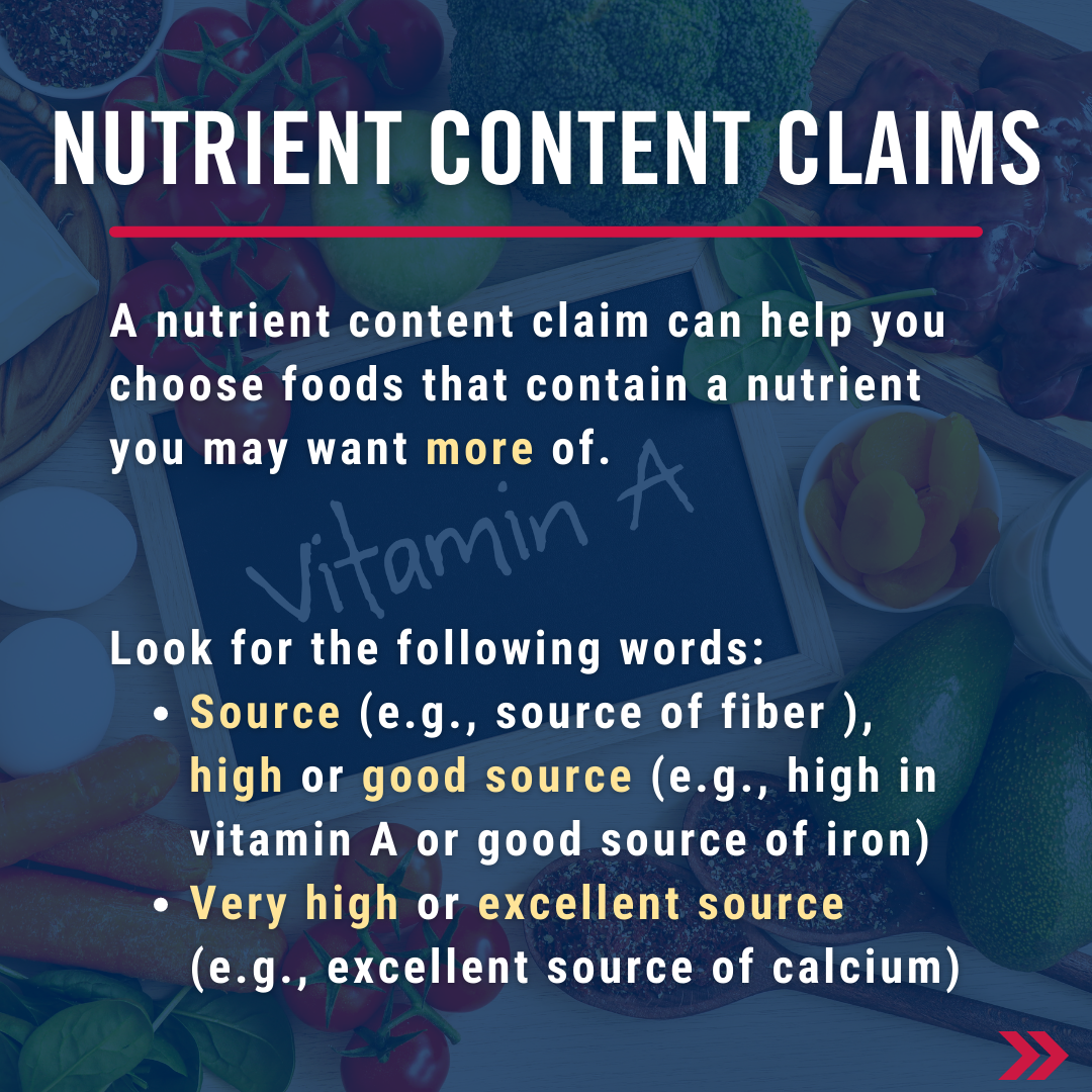 A nutrient content claim can help you choose foods that contain a nutrient you may want more of. Look the following words: source (e.g., source of fiber ), high or good source (e.g., high in vitamin A or good source of iron), Very high or excellent source (e.g., excellent source of calcium).