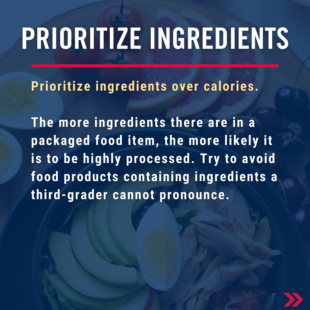 Prioritize ingredients over calories - It doesn't matter much what the calories, fat, sugar, and salt contents are if the ingredients are rotten. The more ingredients there are in a packaged food item the more likely it is to be highly processed. Try to avoid food products containing ingredients a third grader cannot pronounce.