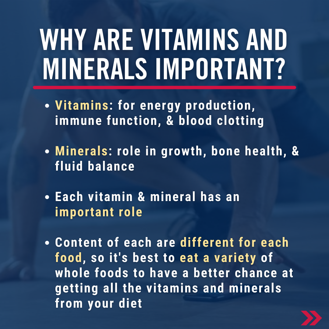 Why are vitamins and minerals important? Vitamins: for energy production, immune function, & blood clotting. Minerals: role in growth, bone health, & fluid balance. Each vitamin & mineral has an important role. Content of each are different for each food, so it's best to eat a variety of whole foods to have a better chance at getting all the vitamins and minerals from your diet.