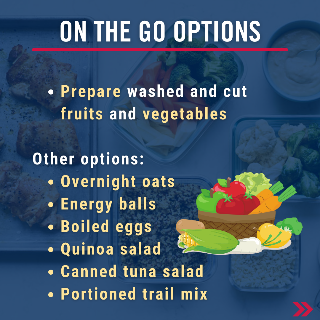 On the go options. Prepare washed and cut fruits and vegetables, overnight oats, energy balls, boiled eggs, quinoa salad, canned tuna salad, portioned trail mix 