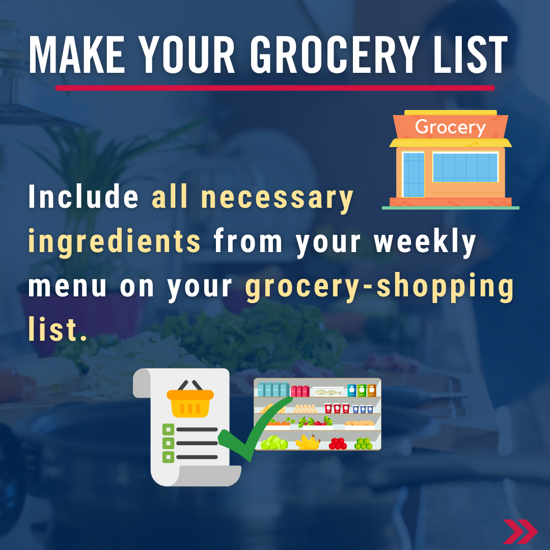 Make your grocery list. Include all necessary ingredients from your weekly menu on your grocery-shopping list.  