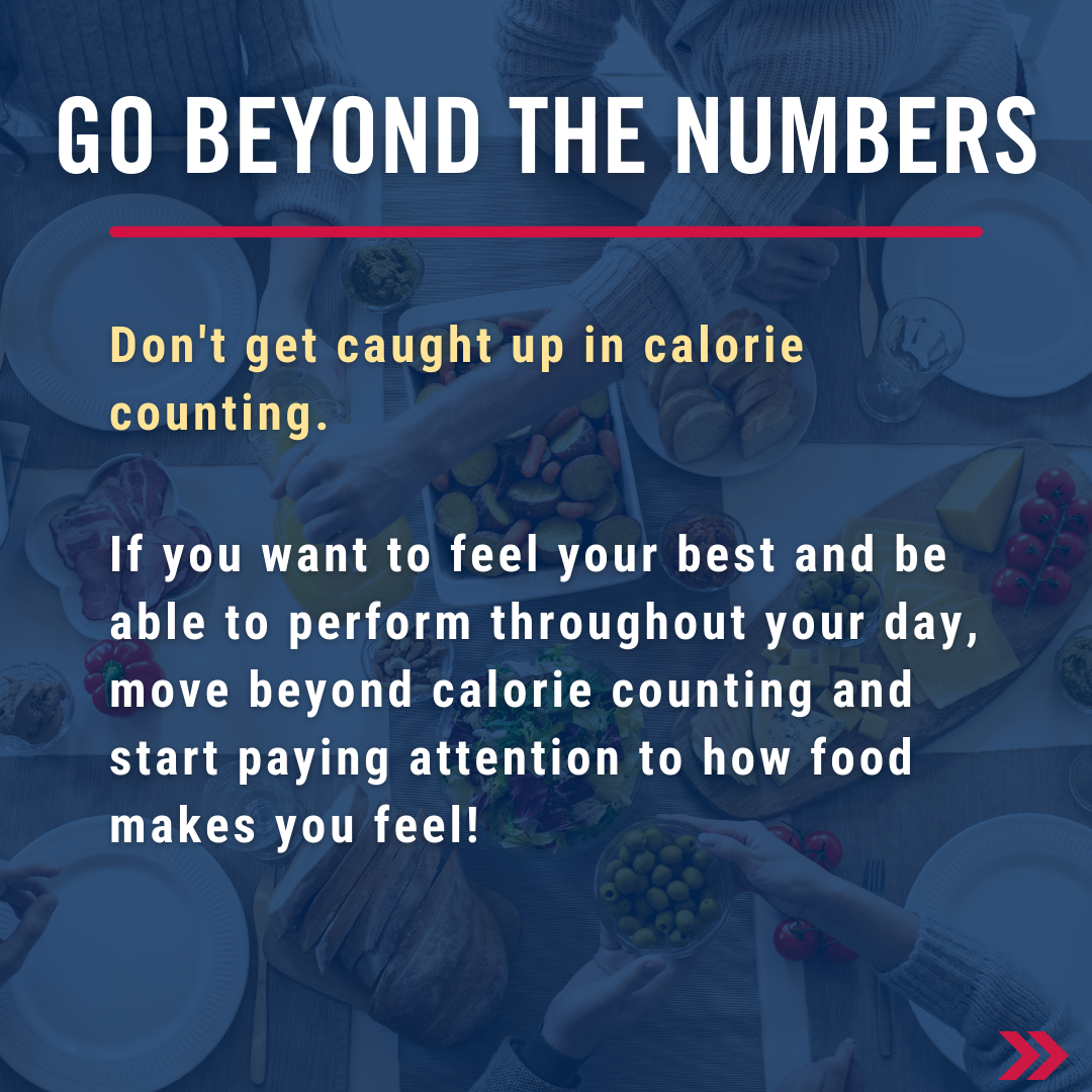 Go beyond the numbers - don't get caught up in calorie counting. If you want to feel your best and be able to perform throughout your day, move beyond calorie counting and start paying attention to how food makes you feel!