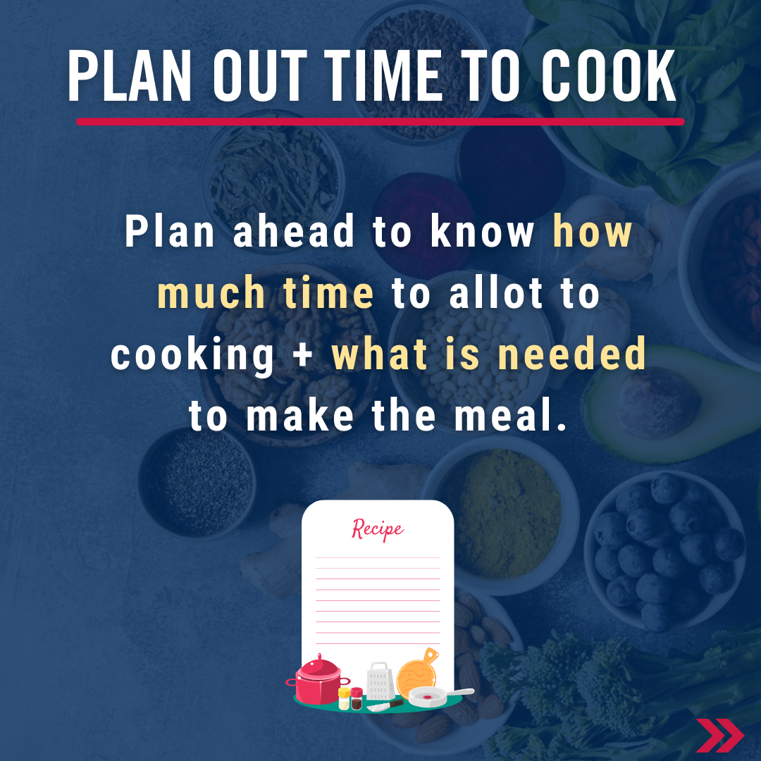 Plan out time to cook. Plan ahead to know how much time to allot to cooking + what is needed to make the meal.