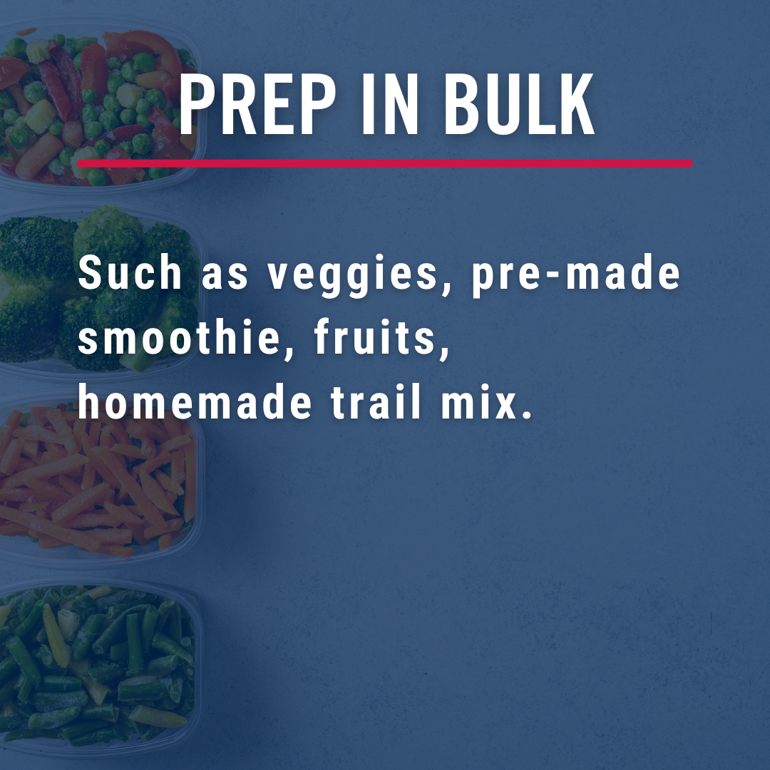 Prep in bulk. Such as veggies, pre made smoothies, fruits, homemade trail mix.