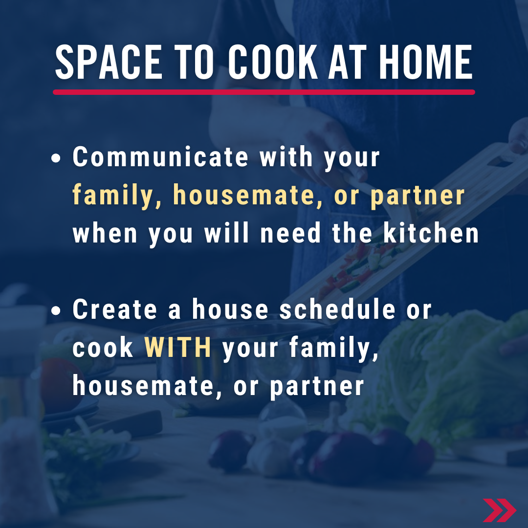 Space to cook at home. Communicate with your family, housemate, or partner when you will need the kitchen   Create a house schedule or cook WITH your family, housemate, or partner 