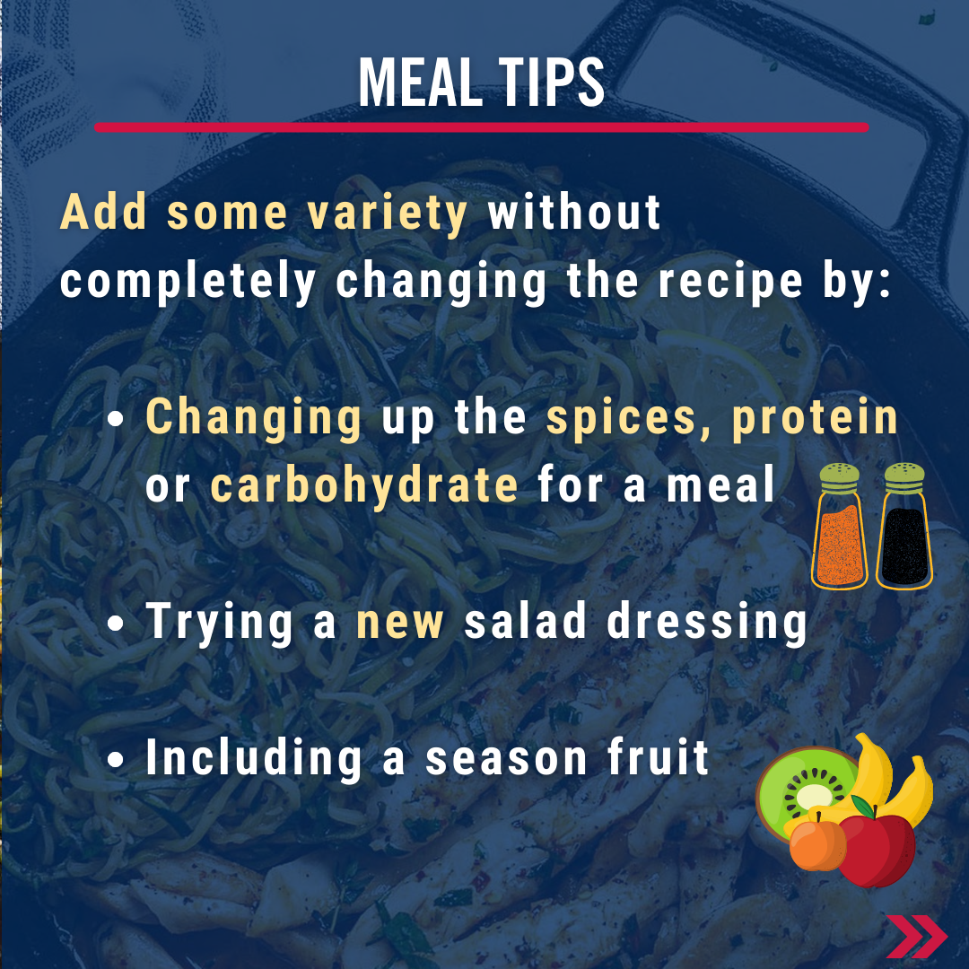 Meal tips. Add some variety without completely changing the recipe by:   Changing up the spices, protein or carbohydrate for a meal  Trying a new salad dressing  Including a season fruit 