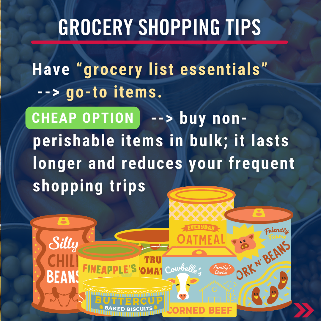 Grocery shopping tips. Have “grocery list essentials”  --> go-to items. Cheap options:                        --> buy non-perishable items in bulk; it lasts longer and reduces your frequent shopping trips 