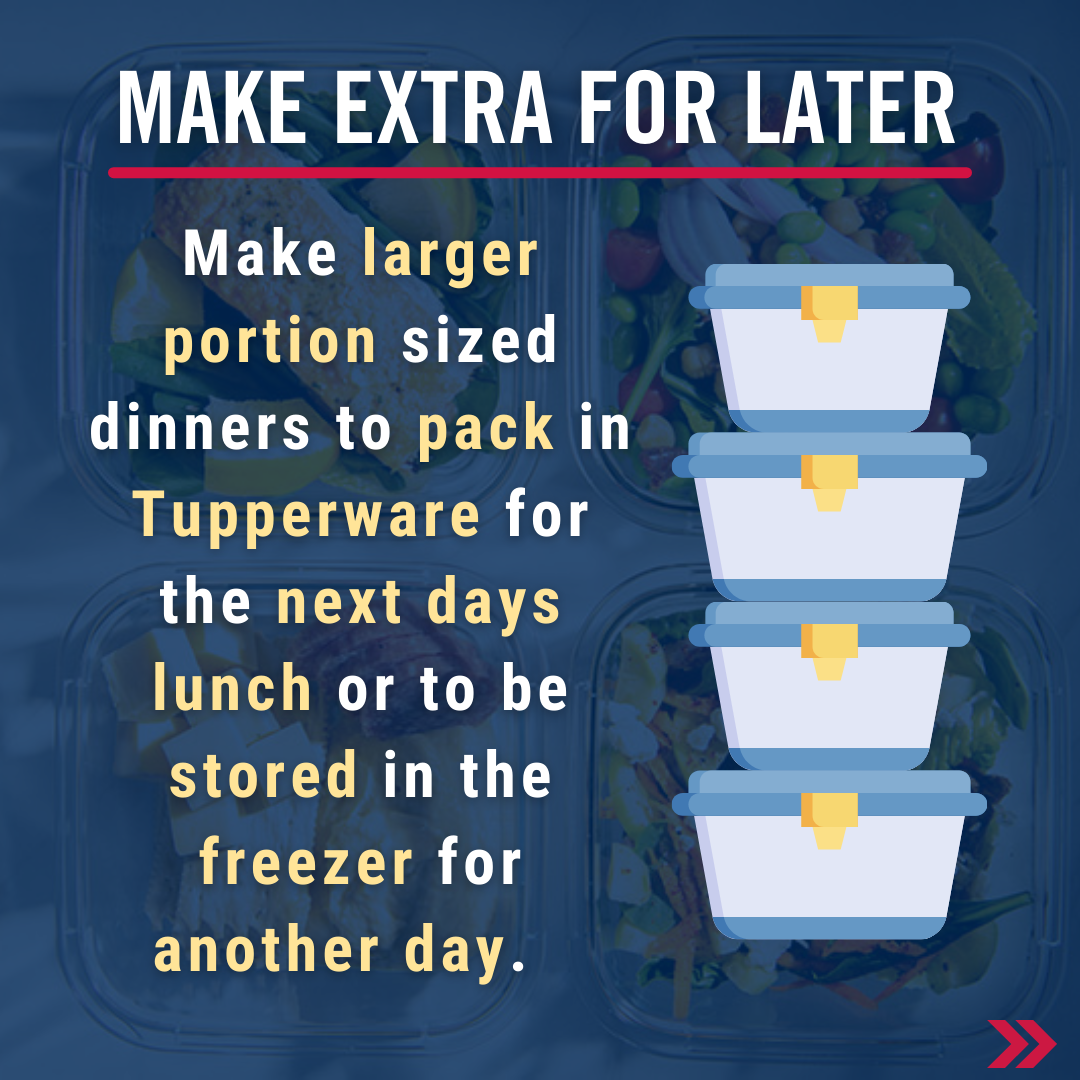 Make extra for later. Make larger portion sized dinners to pack in Tupperware for the next days lunch or to be stored in the freezer for another day.  